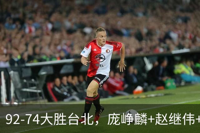 92-74大胜台北，庞峥麟+赵继伟+胡金秋三核亮眼，杨瀚森仅10+5